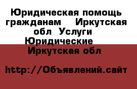 Юридическая помощь гражданам  - Иркутская обл. Услуги » Юридические   . Иркутская обл.